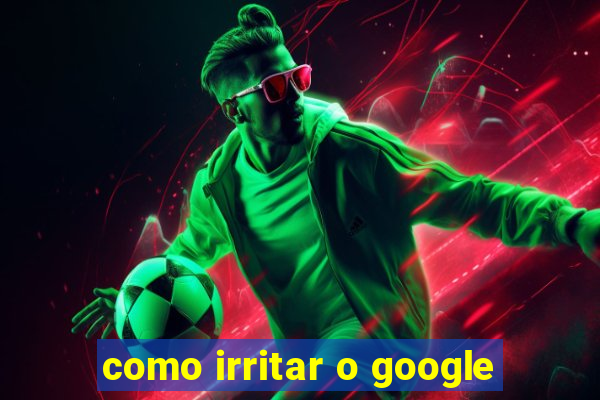 como irritar o google